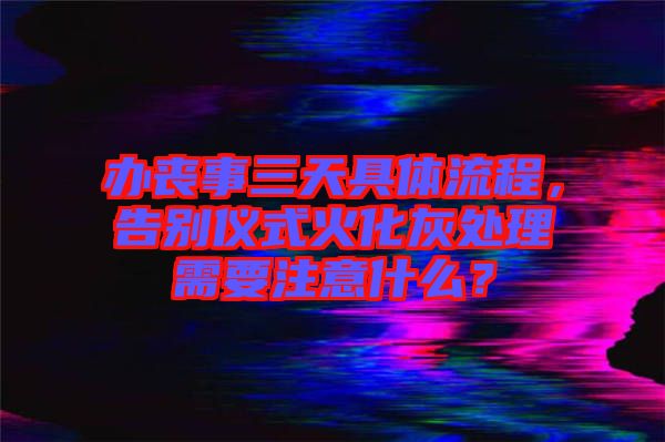 辦喪事三天具體流程，告別儀式火化灰處理需要注意什么？