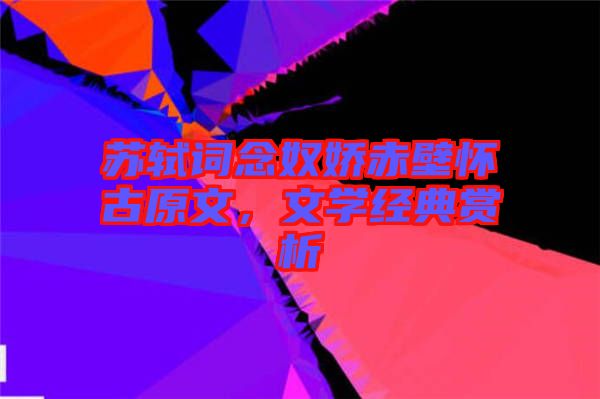 蘇軾詞念奴嬌赤壁懷古原文，文學(xué)經(jīng)典賞析