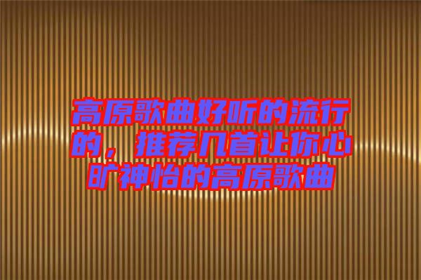 高原歌曲好聽的流行的，推薦幾首讓你心曠神怡的高原歌曲