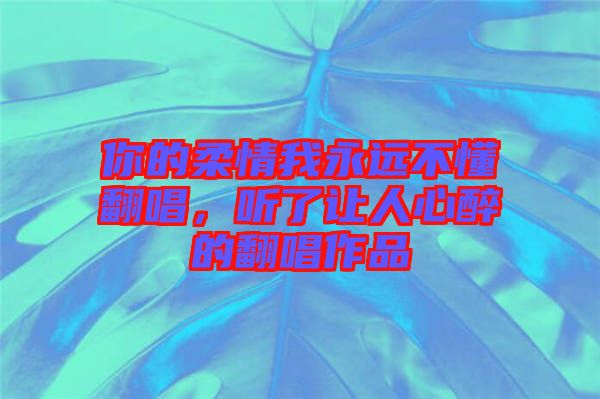 你的柔情我永遠(yuǎn)不懂翻唱，聽(tīng)了讓人心醉的翻唱作品