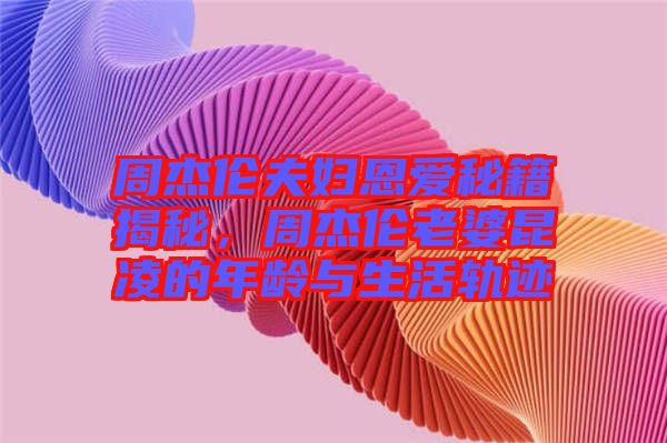 周杰倫夫婦恩愛秘籍揭秘，周杰倫老婆昆凌的年齡與生活軌跡