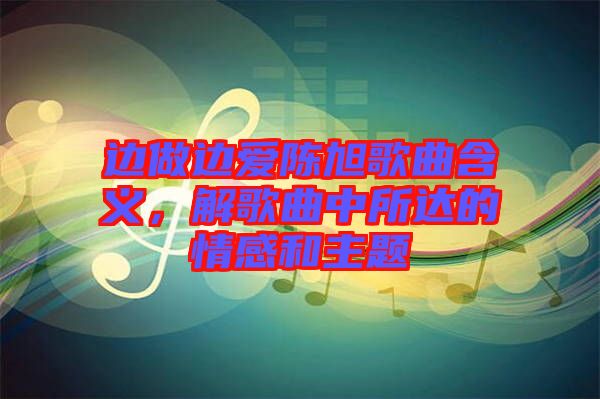 邊做邊愛陳旭歌曲含義，解歌曲中所達(dá)的情感和主題