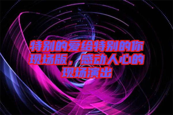 特別的愛給特別的你現(xiàn)場版，感動人心的現(xiàn)場演出