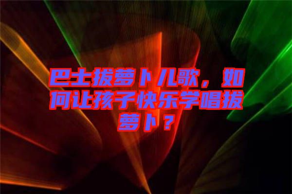 巴士拔蘿卜兒歌，如何讓孩子快樂(lè)學(xué)唱拔蘿卜？