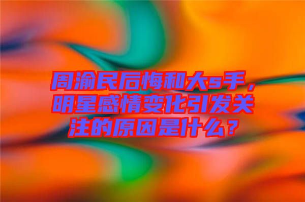 周渝民后悔和大s手，明星感情變化引發(fā)關(guān)注的原因是什么？