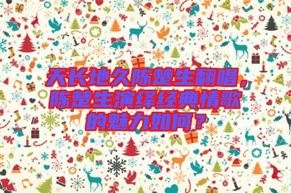 天長地久陳楚生翻唱，陳楚生演繹經(jīng)典情歌的魅力如何？