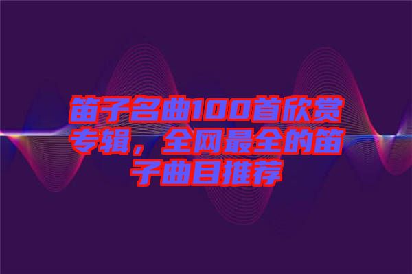 笛子名曲100首欣賞專輯，全網(wǎng)最全的笛子曲目推薦