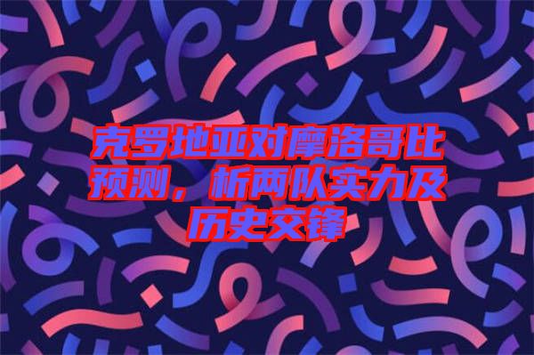 克羅地亞對摩洛哥比預(yù)測，析兩隊實力及歷史交鋒