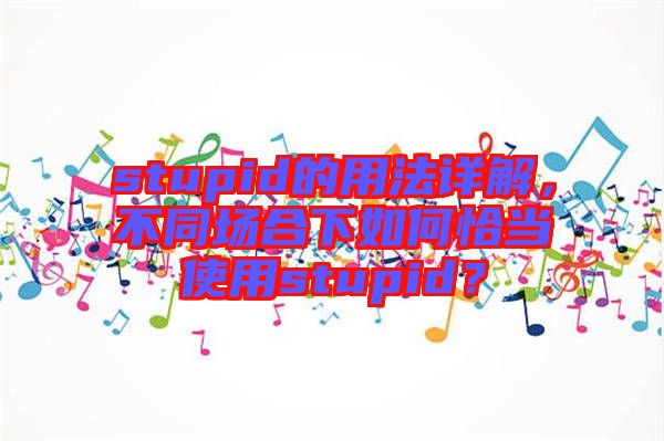 stupid的用法詳解，不同場合下如何恰當(dāng)使用stupid？