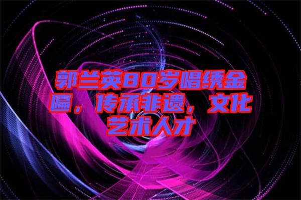郭蘭英80歲唱繡金匾，傳承非遺，文化藝術(shù)人才