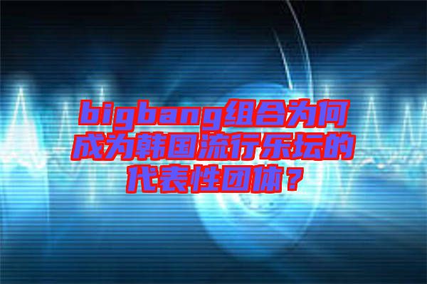 bigbang組合為何成為韓國流行樂壇的代表性團體？
