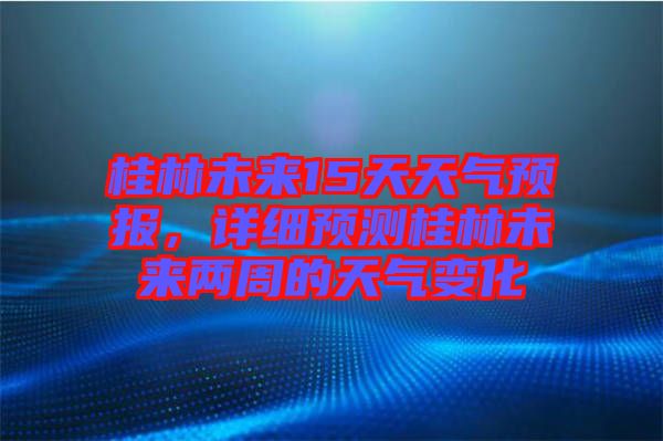 桂林未來(lái)15天天氣預(yù)報(bào)，詳細(xì)預(yù)測(cè)桂林未來(lái)兩周的天氣變化