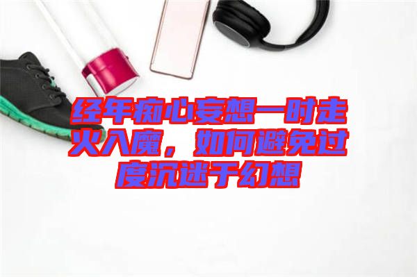 經(jīng)年癡心妄想一時(shí)走火入魔，如何避免過度沉迷于幻想