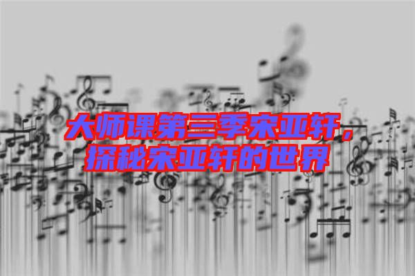大師課第三季宋亞軒，探秘宋亞軒的世界