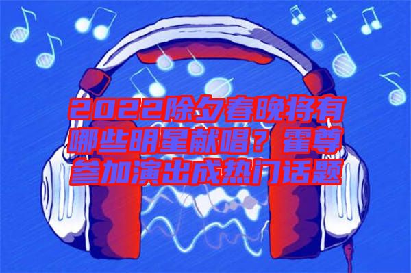 2022除夕春晚將有哪些明星獻(xiàn)唱？霍尊參加演出成熱門話題