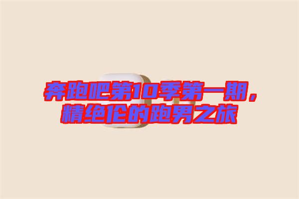 奔跑吧第10季第一期，精絕倫的跑男之旅