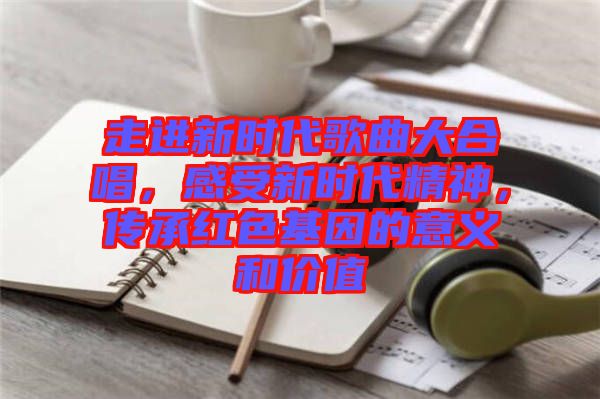 走進(jìn)新時(shí)代歌曲大合唱，感受新時(shí)代精神，傳承紅色基因的意義和價(jià)值
