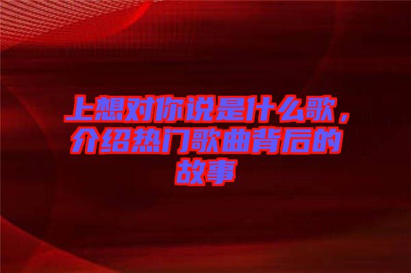 上想對你說是什么歌，介紹熱門歌曲背后的故事