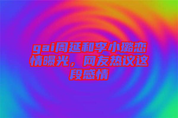 gai周延和李小璐戀情曝光，網(wǎng)友熱議這段感情