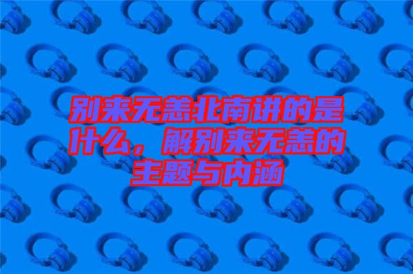 別來(lái)無(wú)恙北南講的是什么，解別來(lái)無(wú)恙的主題與內(nèi)涵