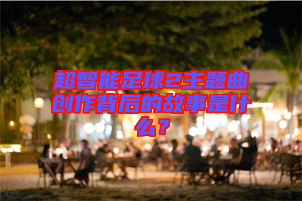 超智能足球2主題曲創(chuàng)作背后的故事是什么？