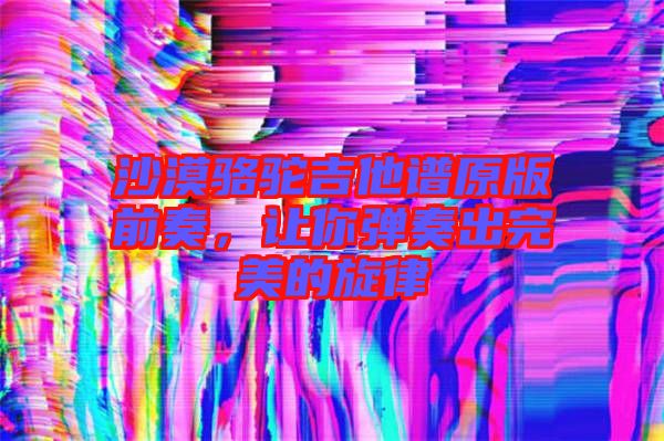 沙漠駱駝吉他譜原版前奏，讓你彈奏出完美的旋律