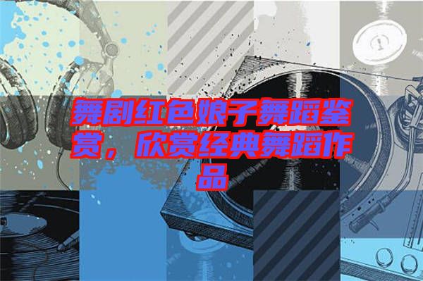 舞劇紅色娘子舞蹈鑒賞，欣賞經(jīng)典舞蹈作品