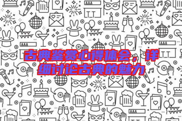 古典鑒賞心得體會，詳細(xì)討論古典的魅力