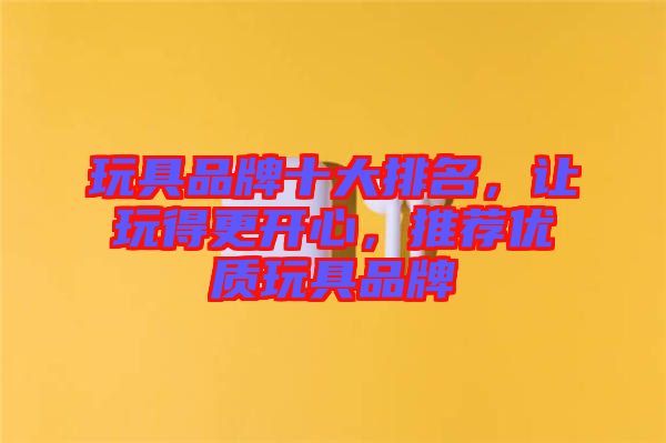 玩具品牌十大排名，讓玩得更開心，推薦優(yōu)質(zhì)玩具品牌