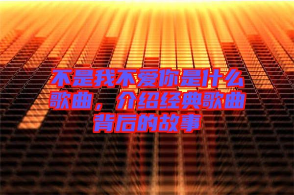 不是我不愛(ài)你是什么歌曲，介紹經(jīng)典歌曲背后的故事