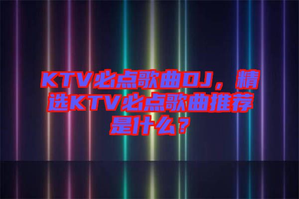KTV必點歌曲DJ，精選KTV必點歌曲推薦是什么？