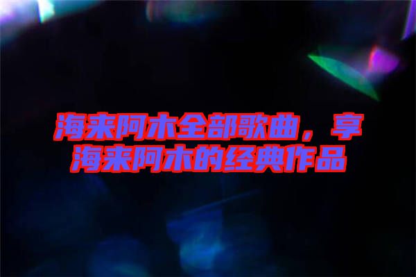 海來(lái)阿木全部歌曲，享海來(lái)阿木的經(jīng)典作品