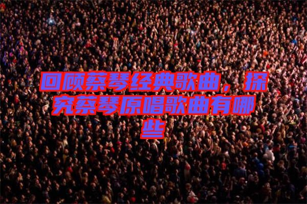 回顧蔡琴經(jīng)典歌曲，探究蔡琴原唱歌曲有哪些