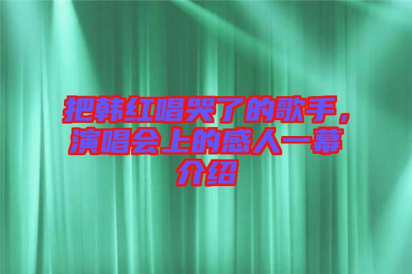 把韓紅唱哭了的歌手，演唱會上的感人一幕介紹