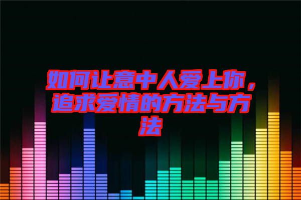 如何讓意中人愛上你，追求愛情的方法與方法