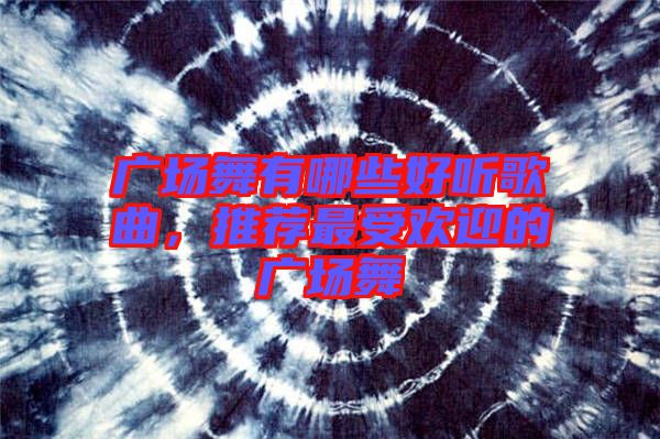 廣場(chǎng)舞有哪些好聽(tīng)歌曲，推薦最受歡迎的廣場(chǎng)舞