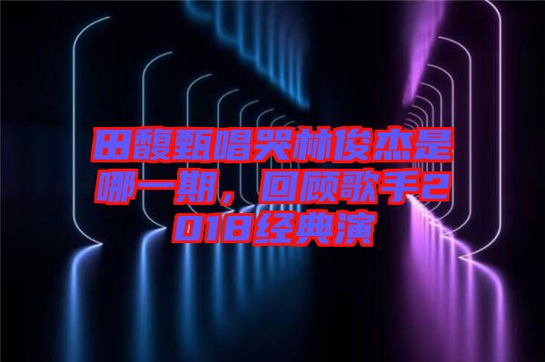 田馥甄唱哭林俊杰是哪一期，回顧歌手2018經典演