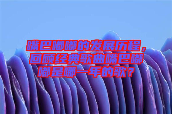 嘴巴嘟嘟的發(fā)展歷程，回顧經(jīng)典歌曲嘴巴嘟嘟是哪一年的歌？