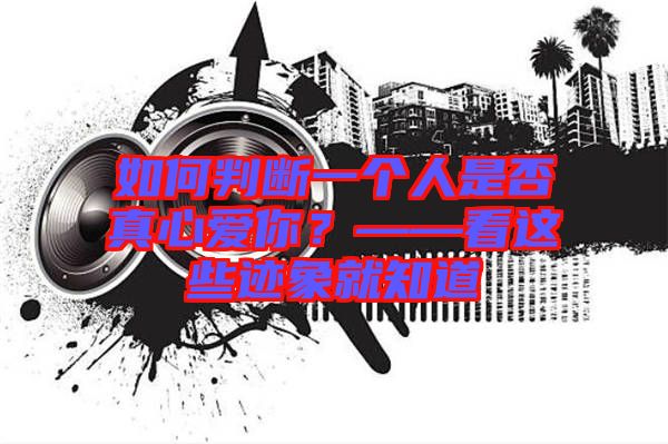 如何判斷一個(gè)人是否真心愛你？——看這些跡象就知道