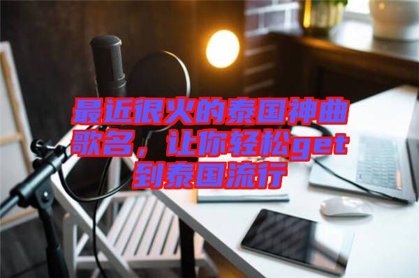 最近很火的泰國神曲歌名，讓你輕松get到泰國流行
