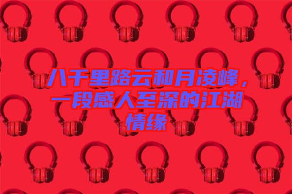 八千里路云和月凌峰，一段感人至深的江湖情緣