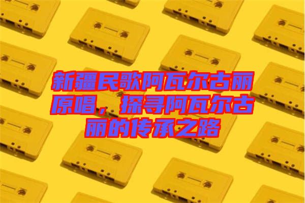 新疆民歌阿瓦爾古麗原唱，探尋阿瓦爾古麗的傳承之路