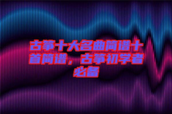 古箏十大名曲簡譜十首簡譜，古箏初學(xué)者必備