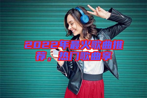 2022年最火歌曲推薦，熱門歌曲享