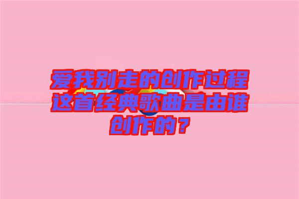 愛我別走的創(chuàng)作過程這首經(jīng)典歌曲是由誰創(chuàng)作的？