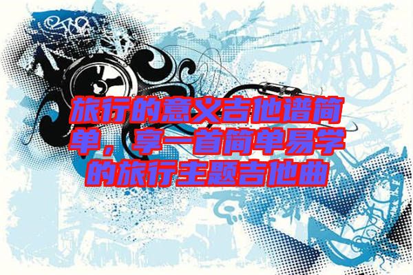 旅行的意義吉他譜簡單，享一首簡單易學的旅行主題吉他曲