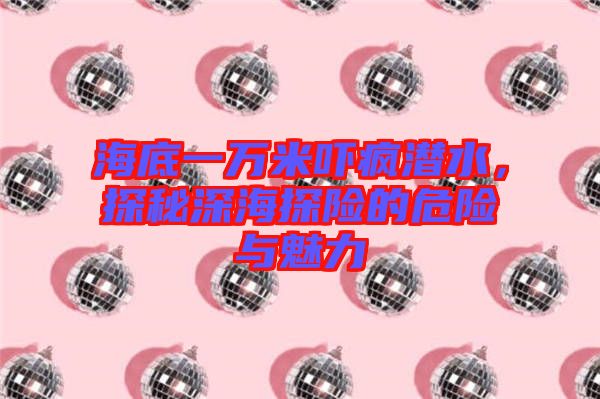 海底一萬米嚇瘋潛水，探秘深海探險的危險與魅力