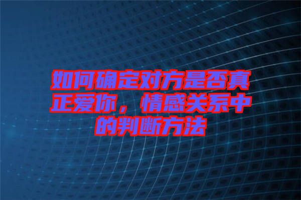 如何確定對(duì)方是否真正愛你，情感關(guān)系中的判斷方法