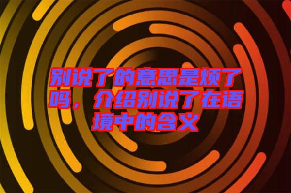 別說了的意思是煩了嗎，介紹別說了在語境中的含義