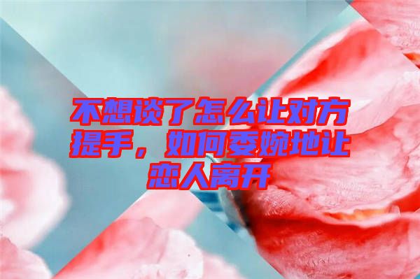 不想談了怎么讓對方提手，如何委婉地讓戀人離開
